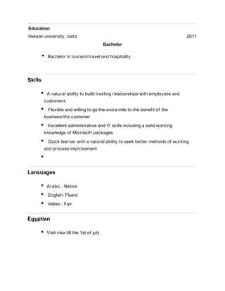 Education
Helwan university, cairo 2011
Bachelor
Bachelor in tourism/travel and hospitality
Skills
A natural ability to build trusting relationships with employees and
customers
Flexible and willing to go the extra mile to the benefit of the
business/the customer
Excellent administrative and IT skills including a solid working
knowledge of Microsoft packages
Quick learner with a natural ability to seek better methods of working
and process improvement
Lansuages
Arabic : Native
English: Fluent
Italian : Fair
Egyptian
Visit visa till the 1st of july
 