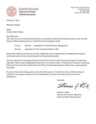 Sincerely,
Thomas J. Kline
Director of Executive Education
School of Hotel Administration
Office of Executive Education
Cornell University
149 Statler Hall
Ithaca, NY 14853-6902
October 12, 2011
Moustafa Ahmed
.
dubai .
United Arab Emirates
Dear Moustafa,
This letter serves as verification that you have successfully completed the following online course from the
School of Hotel Administration at Cornell University through eCornell:
Course: SHA531 — Introduction to Hotel Revenue Management
Session: September 21, 2011 through October 4, 2011
Successful completion means that you have fulfilled the course requirements by completing all required
assessments and activities and participated in all required discussions.
You have earned 0.6 Continuing Education Units (CEUs) from Cornell University's School of Continuing
Education. Please contact helpdesk@ecornell.com if you wish to order a Verification of Award of Continuing
Education Units from the Cornell University Office of Continuing Education. Please note, a processing fee
may apply.
If you are interested in learning about other eCornell courses or Cornell University Certificates that are
available to you, please contact an eCornell Enrollment Counselor at info@ecornell.com for more
information.
 