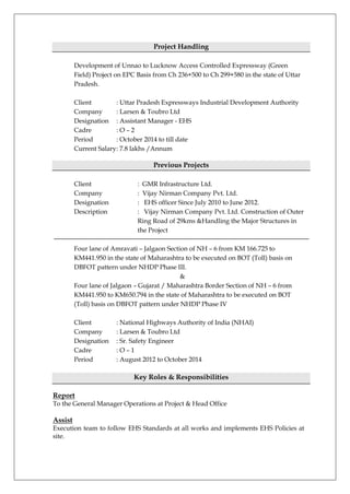 Project Handling
Development of Unnao to Lucknow Access Controlled Expressway (Green
Field) Project on EPC Basis from Ch 236+500 to Ch 299+580 in the state of Uttar
Pradesh.
Client : Uttar Pradesh Expressways Industrial Development Authority
Company : Larsen & Toubro Ltd
Designation : Assistant Manager - EHS
Cadre : O – 2
Period : October 2014 to till date
Current Salary: 7.8 lakhs /Annum
Previous Projects
Client : GMR Infrastructure Ltd.
Company : Vijay Nirman Company Pvt. Ltd.
Designation : EHS officer Since July 2010 to June 2012.
Description : Vijay Nirman Company Pvt. Ltd. Construction of Outer
Ring Road of 29kms &Handling the Major Structures in
the Project
Four lane of Amravati – Jalgaon Section of NH – 6 from KM 166.725 to
KM441.950 in the state of Maharashtra to be executed on BOT (Toll) basis on
DBFOT pattern under NHDP Phase III.
&
Four lane of Jalgaon – Gujarat / Maharashtra Border Section of NH – 6 from
KM441.950 to KM650.794 in the state of Maharashtra to be executed on BOT
(Toll) basis on DBFOT pattern under NHDP Phase IV
Client : National Highways Authority of India (NHAI)
Company : Larsen & Toubro Ltd
Designation : Sr. Safety Engineer
Cadre : O – 1
Period : August 2012 to October 2014
Key Roles & Responsibilities
Report
To the General Manager Operations at Project & Head Office
Assist
Execution team to follow EHS Standards at all works and implements EHS Policies at
site.
 