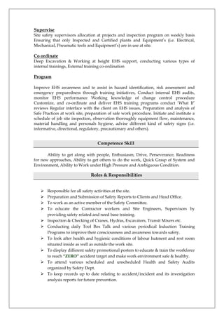 Supervise
Site safety supervisors allocation at projects and inspection program on weekly basis
Ensuring that only Inspected and Certified plants and Equipment’s (i.e. Electrical,
Mechanical, Pneumatic tools and Equipment’s) are in use at site.
Co ordinate
Deep Excavation & Working at height EHS support, conducting various types of
internal trainings, External training co-ordination
Program
Improve EHS awareness and to assist in hazard identification, risk assessment and
emergency preparedness through training initiatives, Conduct internal EHS audits,
monitor EHS performance Working knowledge of change control procedure
Customize, and co-ordinate and deliver EHS training programs conduct ‘What If’
reviews Regular interface with the client on EHS issues, Preparation and analysis of
Safe Practices at work site, preparation of safe work procedure. Initiate and institute a
schedule of job site inspection, observation thoroughly equipment flow, maintenance,
material handling and personals hygiene, advise different kind of safety signs (i.e.
informative, directional, regulatory, precautionary and others).
Competence Skill
Ability to get along with people, Enthusiasm, Drive, Perseverance, Readiness
for new approaches, Ability to get others to do the work, Quick Grasp of System and
Environment, Ability to Work under High Pressure and Ambiguous Condition.
Roles & Responsibilities
 Responsible for all safety activities at the site.
 Preparation and Submission of Safety Reports to Clients and Head Office.
 To work as an active member of the Safety Committee.
 To educate the Contractor workers and Site Engineers, Supervisors by
providing safety related and need base training.
 Inspection & Checking of Cranes, Hydras, Excavators, Transit Mixers etc.
 Conducting daily Tool Box Talk and various periodical Induction Training
Programs to improve their consciousness and awareness towards safety.
 To look after health and hygienic conditions of labour hutment and rest room
situated inside as well as outside the work site.
 To display different safety promotional posters to educate & train the workforce
to reach “ZERO” accident target and make work environment safe & healthy.
 To attend various scheduled and unscheduled Health and Safety Audits
organized by Safety Dept.
 To keep records up to date relating to accident/incident and its investigation
analysis reports for future prevention.
 
