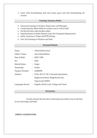  Liaise with housekeeping staff and ensure good and safe housekeeping all
around.
Training / Seminars /Skills
 Classroom training to Workers, Supervisors and Managers.
 Conducting Fire Mock Drills for workers and as well as Staff.
 On-the-job safety talks (toolbox talks).
 Implementation of Safety Reports as per the Companies Requirement.
 Safety Awareness, Project and PPE training.
 First Aid Trainings to Workers and Staff.
Personal Details
Name : Abdul Saleem Syed
Father’s Name : Syed Abdul Rahim
Date of Birth : FEB-7-1986
Sex : Male
Marital Status : Single
Nationality : Indian
Passport Number : G6808598
Address : D.No: 40-2-17, SF-1, Emerald Apartments,
Raghurama Street, Moghalraj Puram,
Vijayawada-520010
Languages Known : English, Hindi, Urdu, Telugu and Tamil.
Declaration
I hereby declare that the above information provided is true to the best
of my knowledge and belief.
(ABDUL SALEEM SYED)
 