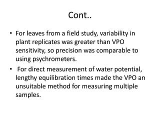 Cont..
• For leaves from a field study, variability in
plant replicates was greater than VPO
sensitivity, so precision was comparable to
using psychrometers.
• For direct measurement of water potential,
lengthy equilibration times made the VPO an
unsuitable method for measuring multiple
samples.
 