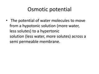 Osmotic potential
• The potential of water molecules to move
from a hypotonic solution (more water,
less solutes) to a hypertonic
solution (less water, more solutes) across a
semi permeable membrane.
 
