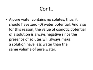 Cont..
• A pure water contains no solutes, thus, it
should have zero (0) water potential. And also
for this reason, the value of osmotic potential
of a solution is always negative since the
presence of solutes will always make
a solution have less water than the
same volume of pure water.
 