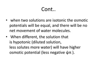 Cont..
• when two solutions are isotonic the osmotic
potentials will be equal, and there will be no
net movement of water molecules.
• When different, the solution that
is hypotonic (diluted solution,
less solutes more water) will have higher
osmotic potential (less negative ψπ ).
 