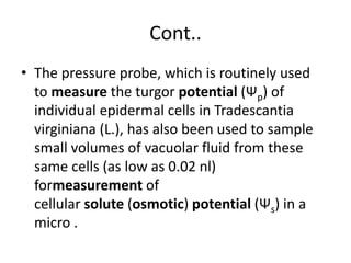 Cont..
• The pressure probe, which is routinely used
to measure the turgor potential (Ψp) of
individual epidermal cells in Tradescantia
virginiana (L.), has also been used to sample
small volumes of vacuolar fluid from these
same cells (as low as 0.02 nl)
formeasurement of
cellular solute (osmotic) potential (Ψs) in a
micro .
 