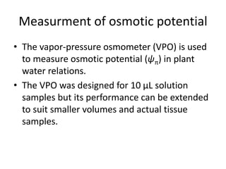 Measurment of osmotic potential
• The vapor-pressure osmometer (VPO) is used
to measure osmotic potential (ψπ) in plant
water relations.
• The VPO was designed for 10 μL solution
samples but its performance can be extended
to suit smaller volumes and actual tissue
samples.
 