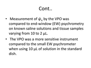 Cont..
• Measurement of ψπ by the VPO was
compared to end-window (EW) psychrometry
on known saline solutions and tissue samples
varying from 10 to 2 μL.
• The VPO was a more sensitive instrument
compared to the small EW psychrometer
when using 10 μL of solution in the standard
dish.
 