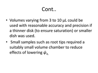 Cont..
• Volumes varying from 3 to 10 μL could be
used with reasonable accuracy and precision if
a thinner disk (to ensure saturation) or smaller
dish was used.
• Small samples such as root tips required a
suitably small volume chamber to reduce
effects of lowering ψπ.
 