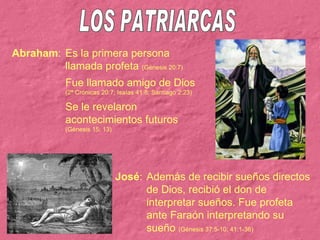 LOS PATRIARCAS Abraham : Es la primera persona llamada profeta  (Génesis 20:7) Fue llamado amigo de Dios (2ª Crónicas 20:7; Isaías 41:8; Santiago 2:23) Se le revelaron acontecimientos futuros (Génesis 15: 13) José : Además de recibir sueños directos de Dios, recibió el don de interpretar sueños. Fue profeta ante Faraón interpretando su sueño  (Génesis 37:5-10; 41:1-36) 