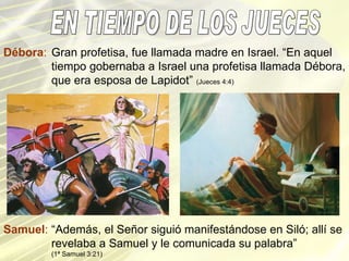 EN TIEMPO DE LOS JUECES Samuel : “Además, el Señor siguió manifestándose en Siló; allí se revelaba a Samuel y le comunicada su palabra” (1ª Samuel 3:21) Débora : Gran profetisa, fue llamada madre en Israel. “En aquel tiempo gobernaba a Israel una profetisa llamada Débora, que era esposa de Lapidot”  (Jueces 4:4) 