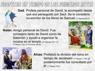 PROFETAS EN TIEMPO DE LOS PRIMEROS REYES Gad : Profeta personal de David, le acompañó desde que era perseguido por Saúl. Se le considera co-escritor de los libros de Samuel  (1ª Samuel 22:5) Natán : Amigo personal de David. Fue consejero tanto de David como de Salomón y ayudó a organizar la música en el templo  (2ª Samuel 12:1-14;  1ª Reyes 1:22; 2ª Crónicas 29:25) Ahías : Profetizó la división del reino en tiempo de Jeroboam  (1ª Reyes 11:29)  y posteriormente fue consultado por él  (1ª Reyes 14:2) 