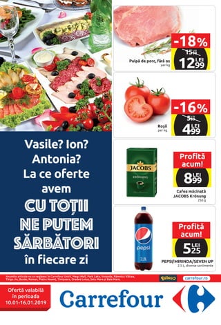 Pulpă de porc, fără os
per kg
Cafea măcinată
JACOBS Krönung
250 g
Roșii
per kg
PEPSI/MIRINDA/SEVEN UP
2.5 L, diverse sortimente
legend
pr: Price_zl, , Price_gr
ar: OldPrice_zl, ,
OldPrice_gr
cr: AddPrice_zl, ,
AddPrice_gr
Name: Name, , Info,
, PerUnit
Annuity:Annuity
Entry1:Entry1
Entry2:Entry2
Entry3:Entry3
Entry4:Entry4
Entry5:Entry5
Maker: Maker
Amount: Amount
1599
LEI
1299
LEI
-18%
legend
pr: Price_zl, , Price_gr
ar: OldPrice_zl, ,
OldPrice_gr
cr: AddPrice_zl, ,
AddPrice_gr
Name: Name, , Info,
, PerUnit
Annuity:Annuity
Entry1:Entry1
Entry2:Entry2
Entry3:Entry3
Entry4:Entry4
Entry5:Entry5
Maker: Maker
Amount: Amount
599
LEI
499
LEI
-16%
Anumite articole nu se regăsesc în Carrefour Unirii, Mega Mall, Park Lake, Veranda, Râmnicu Vâlcea,
Târgu Jiu, Buzău, Roman, Piatra Neamț, Timișoara, Oradea Lotus, Satu Mare și Baia Mare. carrefour.ro
Ofertă valabilă
în perioada
10.01-16.01.2019
Vasile? Ion?
Antonia?
La ce oferte
avem
CU TOȚII
NE PUTEM
SĂRBĂTORI
în fiecare zi
Profită
acum!
525
LEI
Profită
acum!
899
LEI
 