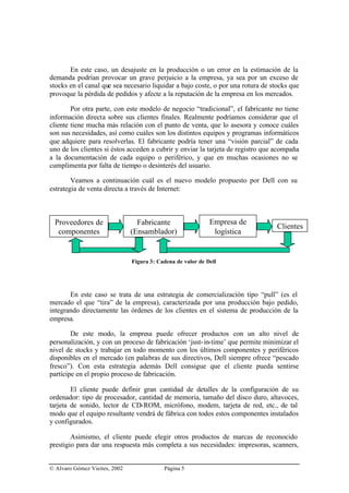 En este caso, un desajuste en la producción o un error en la estimación de la
demanda podrían provocar un grave perjuicio a la empresa, ya sea por un exceso de
stocks en el canal que sea necesario liquidar a bajo coste, o por una rotura de stocks que
provoque la pérdida de pedidos y afecte a la reputación de la empresa en los mercados.

        Por otra parte, con este modelo de negocio “tradicional”, el fabricante no tiene
información directa sobre sus clientes finales. Realmente podríamos considerar que el
cliente tiene mucha más relación con el punto de venta, que lo asesora y conoce cuáles
son sus necesidades, así como cuáles son los distintos equipos y programas informáticos
que adquiere para resolverlas. El fabricante podría tener una “visión parcial” de cada
uno de los clientes si éstos acceden a cubrir y enviar la tarjeta de registro que acompaña
a la documentación de cada equipo o periférico, y que en muchas ocasiones no se
cumplimenta por falta de tiempo o desinterés del usuario.

        Veamos a continuación cuál es el nuevo modelo propuesto por Dell con su
estrategia de venta directa a través de Internet:



  Proveedores de                 Fabricante                  Empresa de
                                                                                  Clientes
   componentes                 (Ensamblador)                  logística


                               Figura 3: Cadena de valor de Dell




       En este caso se trata de una estrategia de comercialización tipo “pull” (es el
mercado el que “tira” de la empresa), caracterizada por una producción bajo pedido,
integrando directamente las órdenes de los clientes en el sistema de producción de la
empresa.

        De este modo, la empresa puede ofrecer productos con un alto nivel de
personalización, y con un proceso de fabricación ‘just- in-time’ que permite minimizar el
nivel de stocks y trabajar en todo momento con los últimos componentes y periféricos
disponibles en el mercado (en palabras de sus directivos, Dell siempre ofrece “pescado
fresco”). Con esta estrategia además Dell consigue que el cliente pueda sentirse
partícipe en el propio proceso de fabricación.

        El cliente puede definir gran cantidad de detalles de la configuración de su
ordenador: tipo de procesador, cantidad de memoria, tamaño del disco duro, altavoces,
tarjeta de sonido, lector de CD-ROM, micrófono, modem, tarjeta de red, etc., de tal
modo que el equipo resultante vendrá de fábrica con todos estos componentes instalados
y configurados.

        Asimismo, el cliente puede elegir otros productos de marcas de reconocido
prestigio para dar una respuesta más completa a sus necesidades: impresoras, scanners,


© Alvaro Gómez Vieites, 2002               Página 5
 