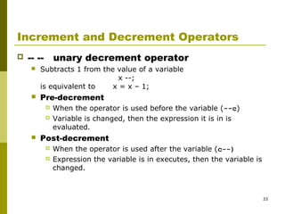 33
Increment and Decrement Operators
 -- -- unary decrement operator
 Subtracts 1 from the value of a variable
x --;
is equivalent to x = x – 1;
 Pre-decrement
 When the operator is used before the variable (--c)
 Variable is changed, then the expression it is in is
evaluated.
 Post-decrement
 When the operator is used after the variable (c--)
 Expression the variable is in executes, then the variable is
changed.
 