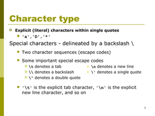 5
Character type
 Explicit (literal) characters within single quotes
 'a','D','*‘
Special characters - delineated by a backslash 
 Two character sequences (escape codes)
 Some important special escape codes
 t denotes a tab n denotes a new line
  denotes a backslash ' denotes a single quote
 " denotes a double quote
 't' is the explicit tab character, 'n' is the explicit
new line character, and so on
 