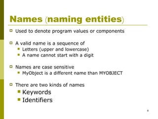 8
Names (naming entities)
 Used to denote program values or components
 A valid name is a sequence of
 Letters (upper and lowercase)
 A name cannot start with a digit
 Names are case sensitive
 MyObject is a different name than MYOBJECT
 There are two kinds of names
 Keywords
 Identifiers
 