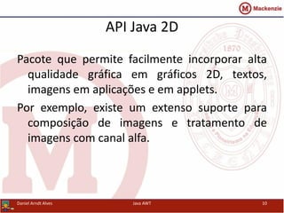 API Java 2D
Pacote que permite facilmente incorporar alta
qualidade gráfica em gráficos 2D, textos,
imagens em aplicações e em applets.
Por exemplo, existe um extenso suporte para
composição de imagens e tratamento de
imagens com canal alfa.
Daniel Arndt Alves Java AWT 10
 