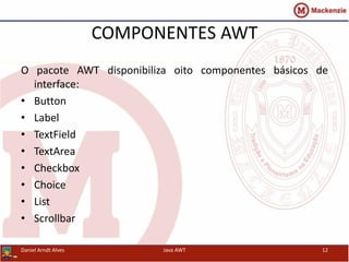 COMPONENTES AWT
O pacote AWT disponibiliza oito componentes básicos de
interface:
• Button
• Label
• TextField
• TextArea
• Checkbox
• Choice
• List
• Scrollbar
Daniel Arndt Alves Java AWT 12
 