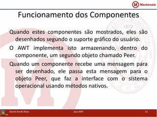 Funcionamento dos Componentes
Quando estes componentes são mostrados, eles são
desenhados segundo o suporte gráfico do usuário.
O AWT implementa isto armazenando, dentro do
componente, um segundo objeto chamado Peer.
Quando um componente recebe uma mensagem para
ser desenhado, ele passa esta mensagem para o
objeto Peer, que faz a interface com o sistema
operacional usando métodos nativos.
Daniel Arndt Alves Java AWT 13
 