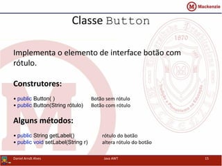 Classe Button
Daniel Arndt Alves Java AWT 15
Implementa o elemento de interface botão com
rótulo.
Construtores:
• public Button( ) Botão sem rótulo
• public Button(String rótulo) Botão com rótulo
Alguns métodos:
• public String getLabel() rótulo do botão
• public void setLabel(String r) altera rótulo do botão
 