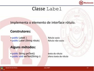 Classe Label
Daniel Arndt Alves Java AWT 17
Implementa o elemento de interface rótulo.
Construtores:
• public Label( ) Rótulo vazio
• public Label (String rótulo) Rótulo não-vazio
Alguns métodos:
• public String getText() texto do rótulo
• public void setText(String r) altera texto do rótulo
 