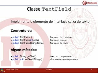 Classe TextField
Implementa o elemento de interface caixa de texto.
Construtores:
• public TextField( ) Tamanho do container
• public TextField(int cols) Tamanho em cols
• public TextField(String texto) Tamanho do texto
Alguns métodos:
• public String getText() texto no componente
• public void setText(String r) altera texto no componente
Daniel Arndt Alves Java AWT 19
 