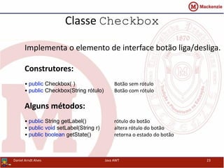 Classe Checkbox
Implementa o elemento de interface botão liga/desliga.
Construtores:
• public Checkbox( ) Botão sem rótulo
• public Checkbox(String rótulo) Botão com rótulo
Alguns métodos:
• public String getLabel() rótulo do botão
• public void setLabel(String r) altera rótulo do botão
• public boolean getState() retorna o estado do botão
Daniel Arndt Alves Java AWT 23
 