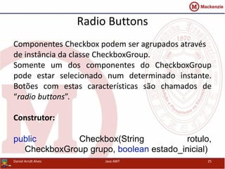 Radio Buttons
Daniel Arndt Alves Java AWT 25
Componentes Checkbox podem ser agrupados através
de instância da classe CheckboxGroup.
Somente um dos componentes do CheckboxGroup
pode estar selecionado num determinado instante.
Botões com estas características são chamados de
“radio buttons”.
Construtor:
public Checkbox(String rotulo,
CheckboxGroup grupo, boolean estado_inicial)
 