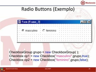 Radio Buttons (Exemplo)
CheckboxGroup grupo = new CheckboxGroup( );
Checkbox op1 = new Checkbox("masculino",grupo,true);
Checkbox op2 = new Checkbox("feminino",grupo,false);
Daniel Arndt Alves Java AWT 26
 