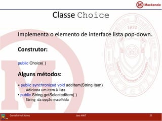 Classe Choice
Implementa o elemento de interface lista pop-down.
Construtor:
public Choice( )
Alguns métodos:
• public synchronized void addItem(String item)
Adiciona um item à lista
• public String getSelectedItem( )
String da opção escolhida
Daniel Arndt Alves Java AWT 27
 
