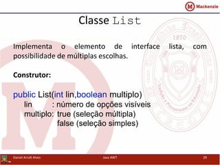 Classe List
Implementa o elemento de interface lista, com
possibilidade de múltiplas escolhas.
Construtor:
public List(int lin,boolean multiplo)
lin : número de opções visíveis
multiplo: true (seleção múltipla)
false (seleção simples)
Daniel Arndt Alves Java AWT 29
 