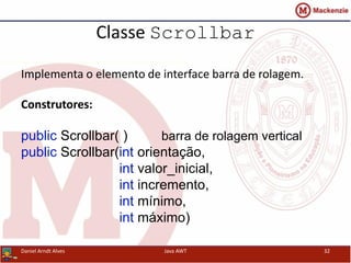 Classe Scrollbar
Implementa o elemento de interface barra de rolagem.
Construtores:
public Scrollbar( ) barra de rolagem vertical
public Scrollbar(int orientação,
int valor_inicial,
int incremento,
int mínimo,
int máximo)
Daniel Arndt Alves Java AWT 32
 