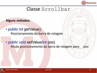 Classe Scrollbar
Alguns métodos:
• public int getValue()
Posicionamento da barra de rolagem
• public void setValue(int pos)
Muda posicionamento da barra de rolagem para pos
Daniel Arndt Alves Java AWT 33
 