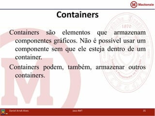 Containers
Containers são elementos que armazenam
componentes gráficos. Não é possível usar um
componente sem que ele esteja dentro de um
container.
Containers podem, também, armazenar outros
containers.
Daniel Arndt Alves Java AWT 35
 