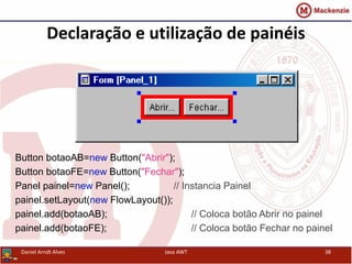 Declaração e utilização de painéis
Button botaoAB=new Button("Abrir");
Button botaoFE=new Button("Fechar");
Panel painel=new Panel(); // Instancia Painel
painel.setLayout(new FlowLayout());
painel.add(botaoAB); // Coloca botão Abrir no painel
painel.add(botaoFE); // Coloca botão Fechar no painel
Daniel Arndt Alves Java AWT 38
 