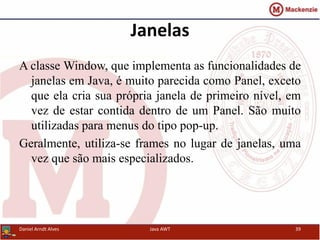 Janelas
A classe Window, que implementa as funcionalidades de
janelas em Java, é muito parecida como Panel, exceto
que ela cria sua própria janela de primeiro nível, em
vez de estar contida dentro de um Panel. São muito
utilizadas para menus do tipo pop-up.
Geralmente, utiliza-se frames no lugar de janelas, uma
vez que são mais especializados.
Daniel Arndt Alves Java AWT 39
 