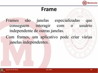 Frame
Frames são janelas especializadas que
conseguem interagir com o usuário
independente de outras janelas.
Com frames, um aplicativo pode criar várias
janelas independentes.
Daniel Arndt Alves Java AWT 40
 