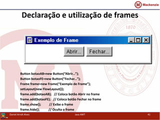 Declaração e utilização de frames
Button botaoAB=new Button(“Abrir...”);
Button botaoFE=new Button(“Fechar...”);
Frame frame=new Frame(“Exemplo de Frame”);
setLayout(new FlowLayout());
frame.add(botaoAB); // Coloca botão Abrir no frame
frame.add(botaoFE); // Coloca botão Fechar no frame
frame.show(); // Exibe o frame
frame.hide(); // Oculta o frame
Daniel Arndt Alves Java AWT 41
 