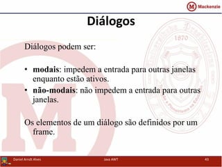 Diálogos
Diálogos podem ser:
• modais: impedem a entrada para outras janelas
enquanto estão ativos.
• não-modais: não impedem a entrada para outras
janelas.
Os elementos de um diálogo são definidos por um
frame.
Daniel Arndt Alves Java AWT 43
 