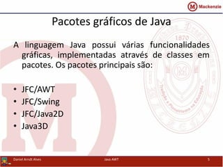 Pacotes gráficos de Java
A linguagem Java possui várias funcionalidades
gráficas, implementadas através de classes em
pacotes. Os pacotes principais são:
• JFC/AWT
• JFC/Swing
• JFC/Java2D
• Java3D
Daniel Arndt Alves Java AWT 5
 