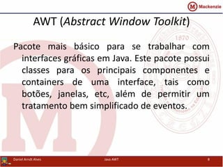 AWT (Abstract Window Toolkit)
Pacote mais básico para se trabalhar com
interfaces gráficas em Java. Este pacote possui
classes para os principais componentes e
containers de uma interface, tais como
botões, janelas, etc, além de permitir um
tratamento bem simplificado de eventos.
Daniel Arndt Alves Java AWT 8
 
