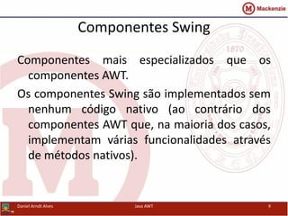 Componentes Swing
Componentes mais especializados que os
componentes AWT.
Os componentes Swing são implementados sem
nenhum código nativo (ao contrário dos
componentes AWT que, na maioria dos casos,
implementam várias funcionalidades através
de métodos nativos).
Daniel Arndt Alves Java AWT 9
 