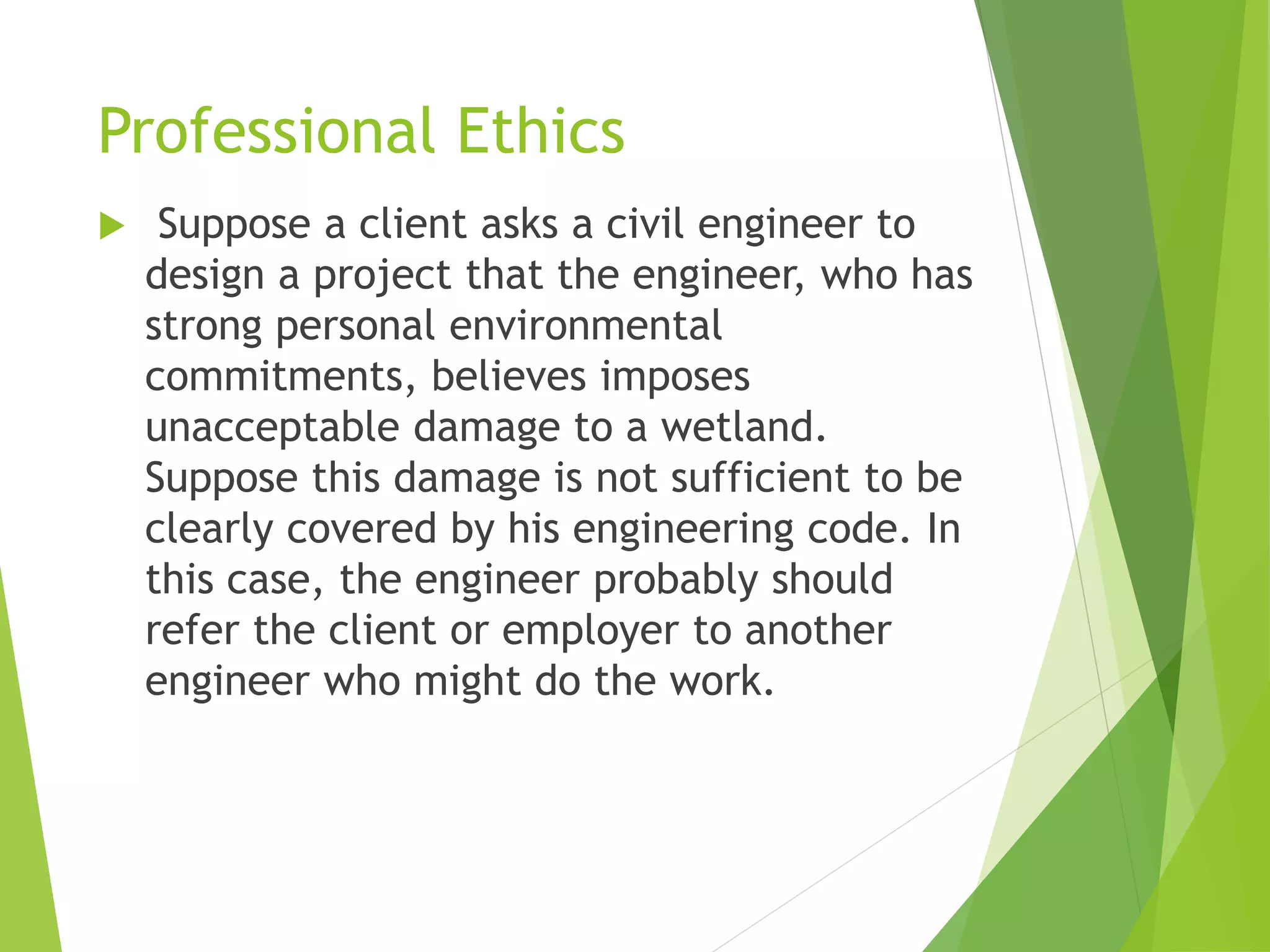 Professional Ethics
 Suppose a client asks a civil engineer to
design a project that the engineer, who has
strong personal environmental
commitments, believes imposes
unacceptable damage to a wetland.
Suppose this damage is not sufficient to be
clearly covered by his engineering code. In
this case, the engineer probably should
refer the client or employer to another
engineer who might do the work.
 