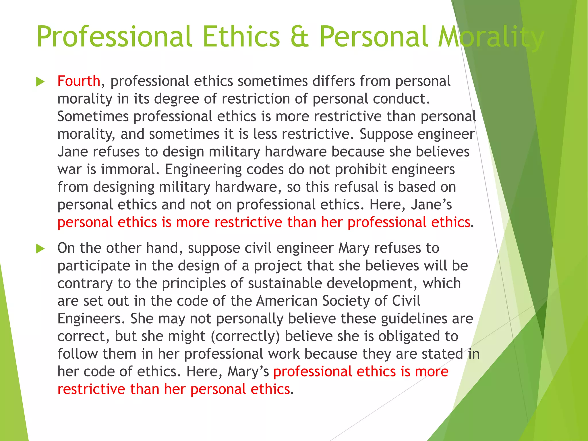 Professional Ethics & Personal Morality
 Fourth, professional ethics sometimes differs from personal
morality in its degree of restriction of personal conduct.
Sometimes professional ethics is more restrictive than personal
morality, and sometimes it is less restrictive. Suppose engineer
Jane refuses to design military hardware because she believes
war is immoral. Engineering codes do not prohibit engineers
from designing military hardware, so this refusal is based on
personal ethics and not on professional ethics. Here, Jane’s
personal ethics is more restrictive than her professional ethics.
 On the other hand, suppose civil engineer Mary refuses to
participate in the design of a project that she believes will be
contrary to the principles of sustainable development, which
are set out in the code of the American Society of Civil
Engineers. She may not personally believe these guidelines are
correct, but she might (correctly) believe she is obligated to
follow them in her professional work because they are stated in
her code of ethics. Here, Mary’s professional ethics is more
restrictive than her personal ethics.
 