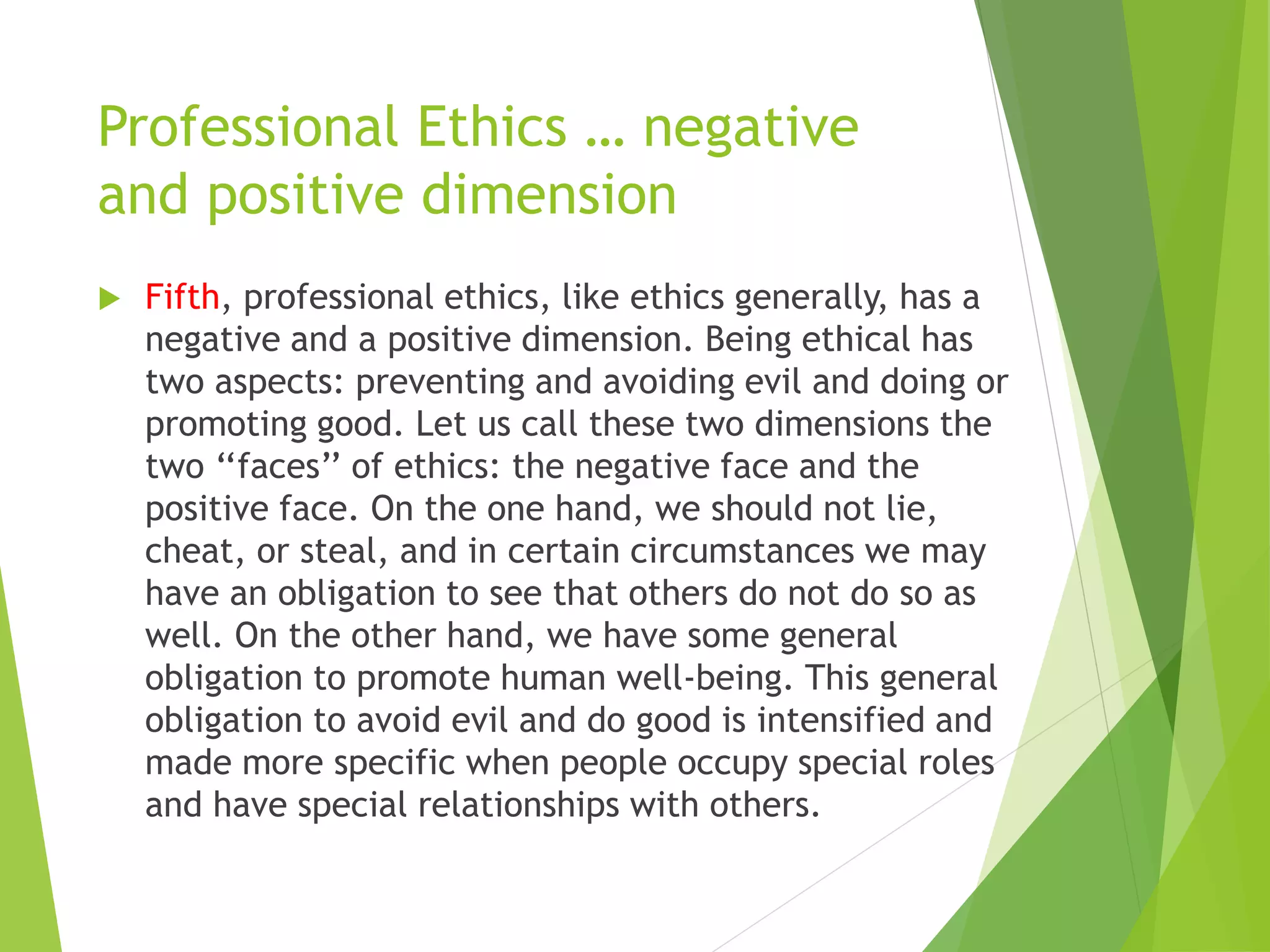 Professional Ethics … negative
and positive dimension
 Fifth, professional ethics, like ethics generally, has a
negative and a positive dimension. Being ethical has
two aspects: preventing and avoiding evil and doing or
promoting good. Let us call these two dimensions the
two ‘‘faces’’ of ethics: the negative face and the
positive face. On the one hand, we should not lie,
cheat, or steal, and in certain circumstances we may
have an obligation to see that others do not do so as
well. On the other hand, we have some general
obligation to promote human well-being. This general
obligation to avoid evil and do good is intensified and
made more specific when people occupy special roles
and have special relationships with others.
 