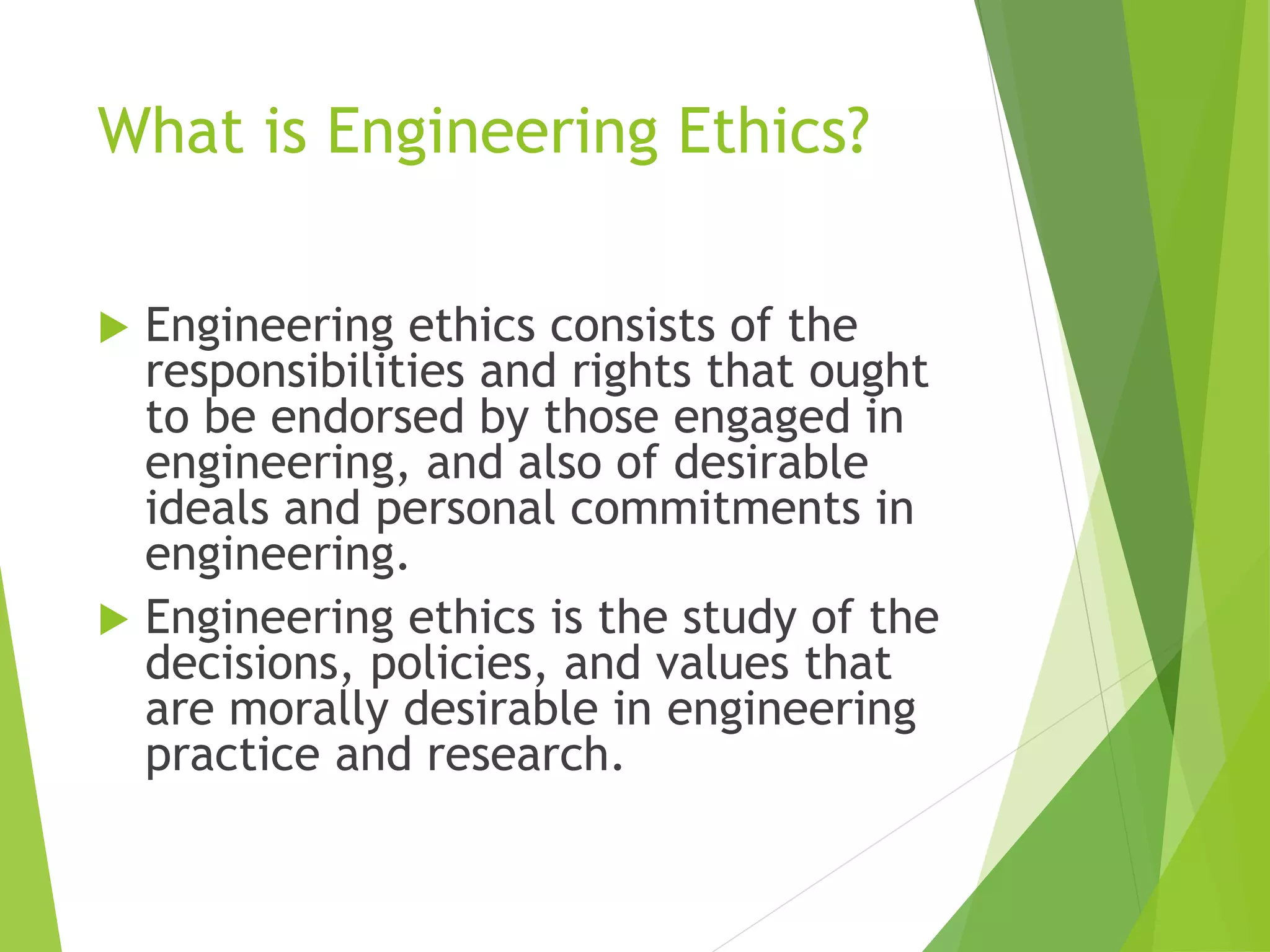 What is Engineering Ethics?
 Engineering ethics consists of the
responsibilities and rights that ought
to be endorsed by those engaged in
engineering, and also of desirable
ideals and personal commitments in
engineering.
 Engineering ethics is the study of the
decisions, policies, and values that
are morally desirable in engineering
practice and research.
 