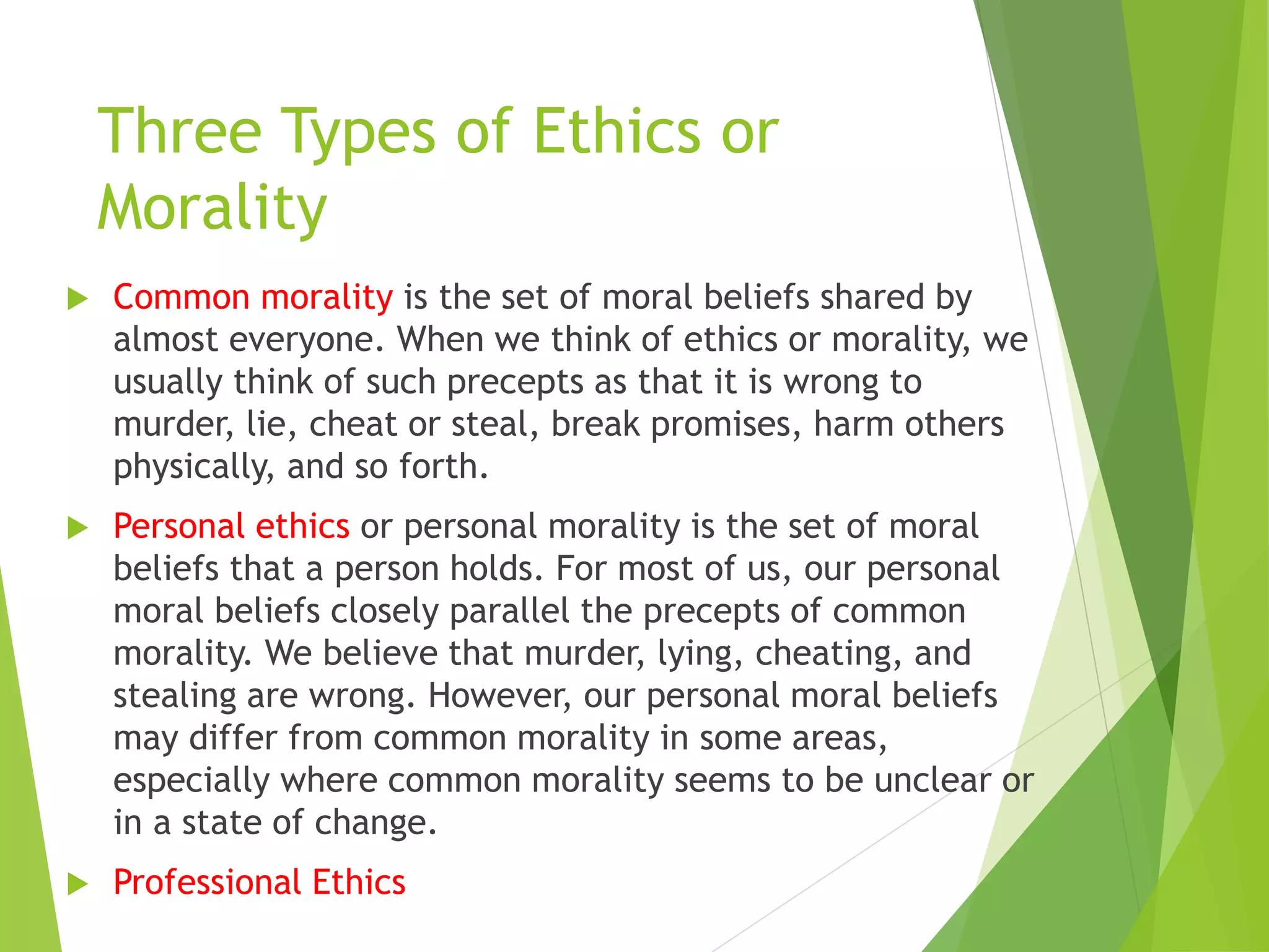 Three Types of Ethics or
Morality
 Common morality is the set of moral beliefs shared by
almost everyone. When we think of ethics or morality, we
usually think of such precepts as that it is wrong to
murder, lie, cheat or steal, break promises, harm others
physically, and so forth.
 Personal ethics or personal morality is the set of moral
beliefs that a person holds. For most of us, our personal
moral beliefs closely parallel the precepts of common
morality. We believe that murder, lying, cheating, and
stealing are wrong. However, our personal moral beliefs
may differ from common morality in some areas,
especially where common morality seems to be unclear or
in a state of change.
 Professional Ethics
 