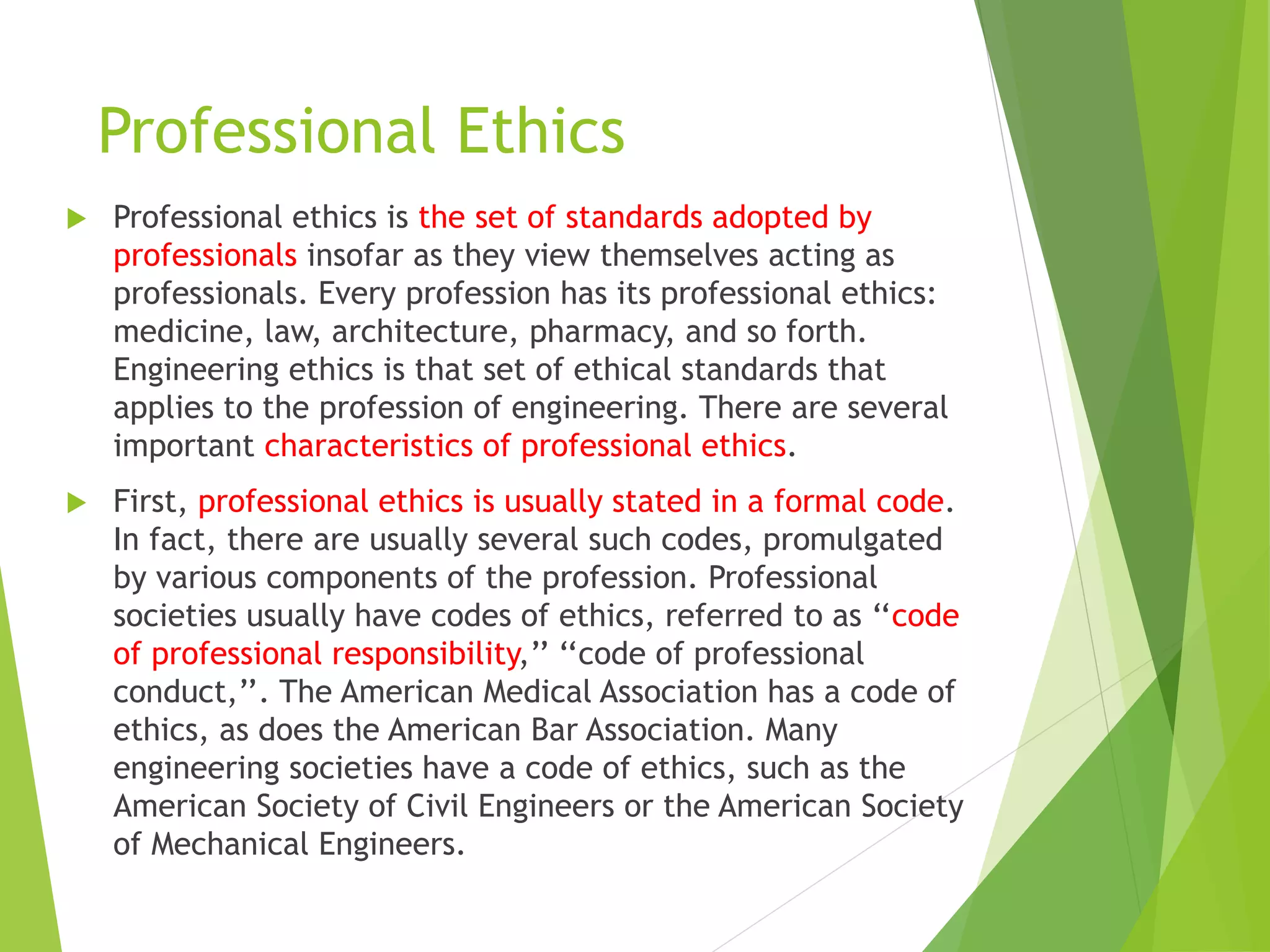 Professional Ethics
 Professional ethics is the set of standards adopted by
professionals insofar as they view themselves acting as
professionals. Every profession has its professional ethics:
medicine, law, architecture, pharmacy, and so forth.
Engineering ethics is that set of ethical standards that
applies to the profession of engineering. There are several
important characteristics of professional ethics.
 First, professional ethics is usually stated in a formal code.
In fact, there are usually several such codes, promulgated
by various components of the profession. Professional
societies usually have codes of ethics, referred to as ‘‘code
of professional responsibility,’’ ‘‘code of professional
conduct,’’. The American Medical Association has a code of
ethics, as does the American Bar Association. Many
engineering societies have a code of ethics, such as the
American Society of Civil Engineers or the American Society
of Mechanical Engineers.
 
