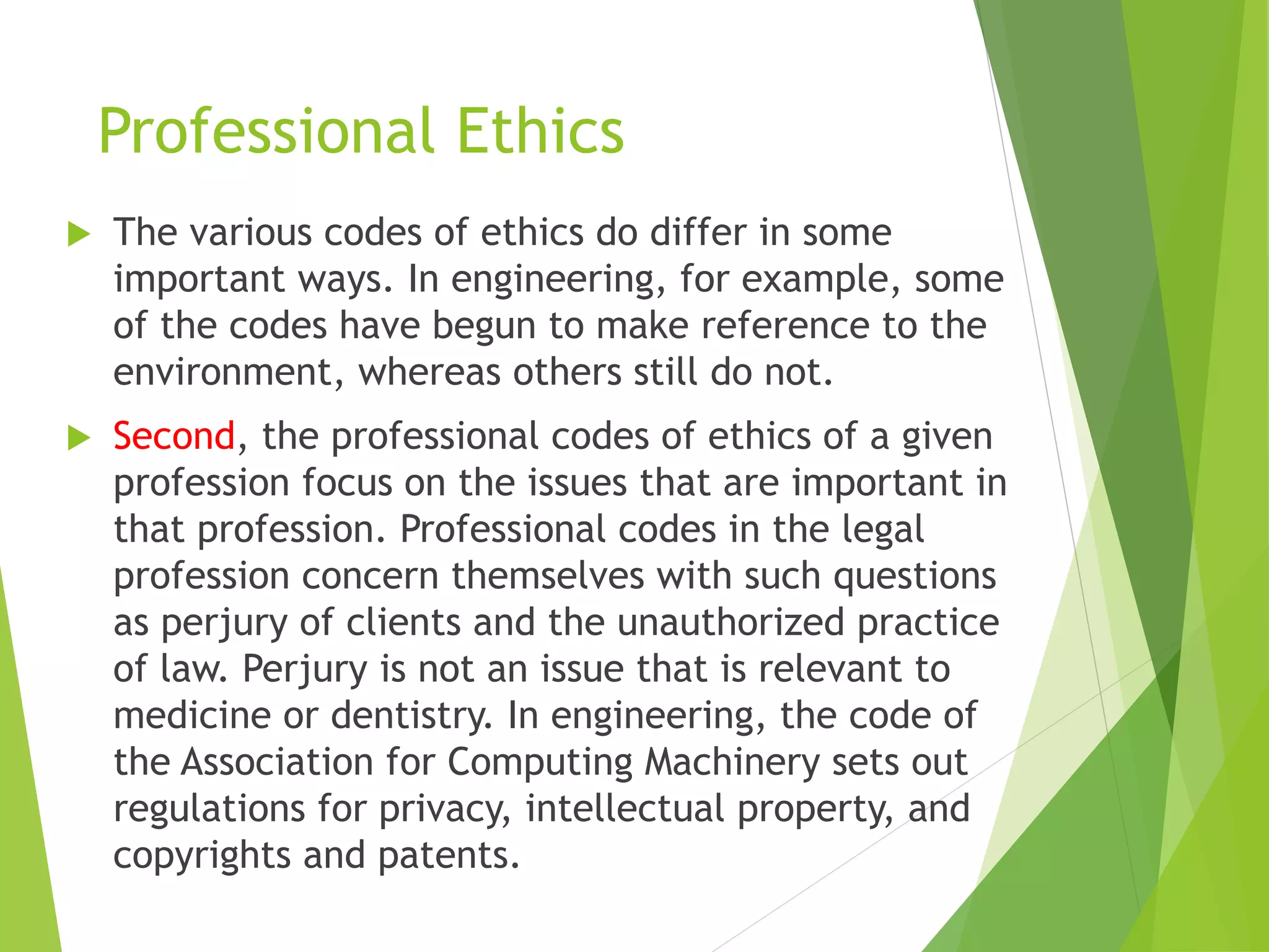 Professional Ethics
 The various codes of ethics do differ in some
important ways. In engineering, for example, some
of the codes have begun to make reference to the
environment, whereas others still do not.
 Second, the professional codes of ethics of a given
profession focus on the issues that are important in
that profession. Professional codes in the legal
profession concern themselves with such questions
as perjury of clients and the unauthorized practice
of law. Perjury is not an issue that is relevant to
medicine or dentistry. In engineering, the code of
the Association for Computing Machinery sets out
regulations for privacy, intellectual property, and
copyrights and patents.
 